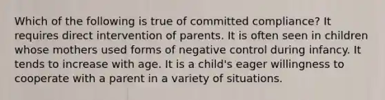 Which of the following is true of committed compliance? It requires direct intervention of parents. It is often seen in children whose mothers used forms of negative control during infancy. It tends to increase with age. It is a child's eager willingness to cooperate with a parent in a variety of situations.