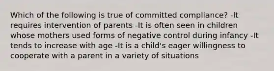 Which of the following is true of committed compliance? -It requires intervention of parents -It is often seen in children whose mothers used forms of negative control during infancy -It tends to increase with age -It is a child's eager willingness to cooperate with a parent in a variety of situations