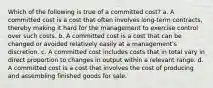 Which of the following is true of a committed cost? a. A committed cost is a cost that often involves long-term contracts, thereby making it hard for the management to exercise control over such costs. b. A committed cost is a cost that can be changed or avoided relatively easily at a management's discretion. c. A committed cost includes costs that in total vary in direct proportion to changes in output within a relevant range. d. A committed cost is a cost that involves the cost of producing and assembling finished goods for sale.