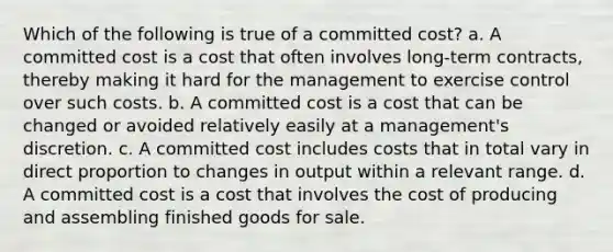 Which of the following is true of a committed cost? a. A committed cost is a cost that often involves long-term contracts, thereby making it hard for the management to exercise control over such costs. b. A committed cost is a cost that can be changed or avoided relatively easily at a management's discretion. c. A committed cost includes costs that in total vary in direct proportion to changes in output within a relevant range. d. A committed cost is a cost that involves the cost of producing and assembling finished goods for sale.