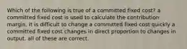 Which of the following is true of a committed fixed cost? a committed fixed cost is used to calculate the contribution margin. it is difficult to change a committed fixed cost quickly a committed fixed cost changes in direct proportion to changes in output. all of these are correct.