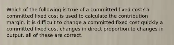 Which of the following is true of a committed fixed cost? a committed fixed cost is used to calculate the contribution margin. it is difficult to change a committed fixed cost quickly a committed fixed cost changes in direct proportion to changes in output. all of these are correct.