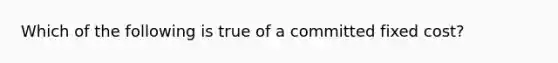 Which of the following is true of a committed fixed cost?