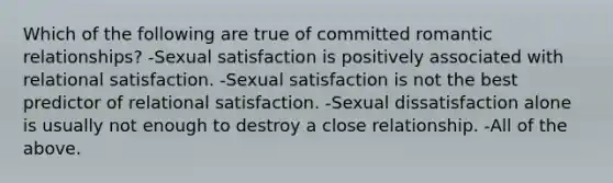 Which of the following are true of committed romantic relationships? -Sexual satisfaction is positively associated with relational satisfaction. -Sexual satisfaction is not the best predictor of relational satisfaction. -Sexual dissatisfaction alone is usually not enough to destroy a close relationship. -All of the above.