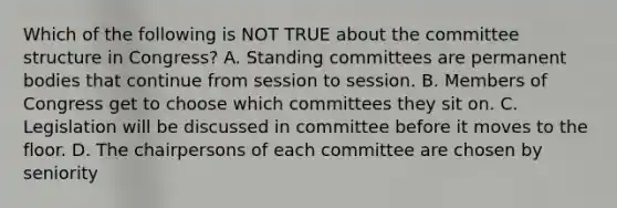 Which of the following is NOT TRUE about the committee structure in Congress? A. Standing committees are permanent bodies that continue from session to session. B. Members of Congress get to choose which committees they sit on. C. Legislation will be discussed in committee before it moves to the floor. D. The chairpersons of each committee are chosen by seniority