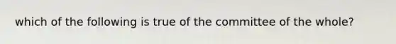 which of the following is true of the committee of the whole?