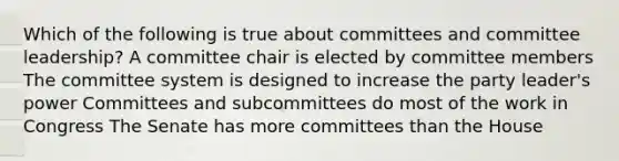 Which of the following is true about committees and committee leadership? A committee chair is elected by committee members The committee system is designed to increase the party leader's power Committees and subcommittees do most of the work in Congress The Senate has more committees than the House