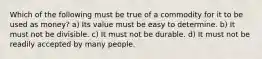 Which of the following must be true of a commodity for it to be used as money? a) Its value must be easy to determine. b) It must not be divisible. c) It must not be durable. d) It must not be readily accepted by many people.