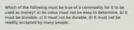 Which of the following must be true of a commodity for it to be used as money? a) Its value must not be easy to determine. b) It must be divisible. c) It must not be durable. d) It must not be readily accepted by many people.