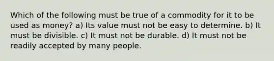 Which of the following must be true of a commodity for it to be used as money? a) Its value must not be easy to determine. b) It must be divisible. c) It must not be durable. d) It must not be readily accepted by many people.