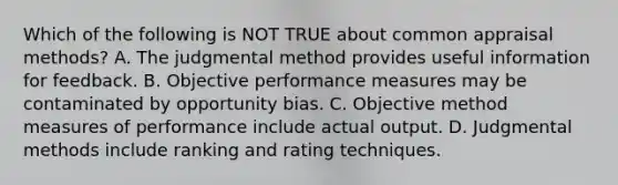 Which of the following is NOT TRUE about common appraisal​ methods? A. The judgmental method provides useful information for feedback. B. Objective performance measures may be contaminated by opportunity bias. C. Objective method measures of performance include actual output. D. Judgmental methods include ranking and rating techniques.