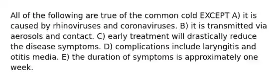 All of the following are true of the common cold EXCEPT A) it is caused by rhinoviruses and coronaviruses. B) it is transmitted via aerosols and contact. C) early treatment will drastically reduce the disease symptoms. D) complications include laryngitis and otitis media. E) the duration of symptoms is approximately one week.