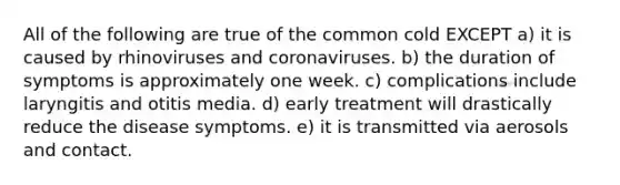 All of the following are true of the common cold EXCEPT a) it is caused by rhinoviruses and coronaviruses. b) the duration of symptoms is approximately one week. c) complications include laryngitis and otitis media. d) early treatment will drastically reduce the disease symptoms. e) it is transmitted via aerosols and contact.