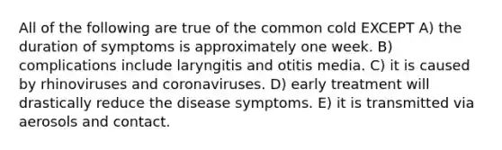 All of the following are true of the common cold EXCEPT A) the duration of symptoms is approximately one week. B) complications include laryngitis and otitis media. C) it is caused by rhinoviruses and coronaviruses. D) early treatment will drastically reduce the disease symptoms. E) it is transmitted via aerosols and contact.