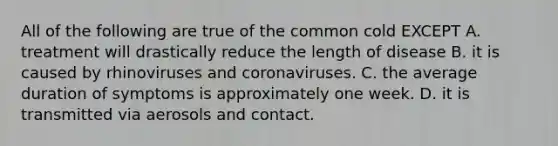 All of the following are true of the common cold EXCEPT A. treatment will drastically reduce the length of disease B. it is caused by rhinoviruses and coronaviruses. C. the average duration of symptoms is approximately one week. D. it is transmitted via aerosols and contact.