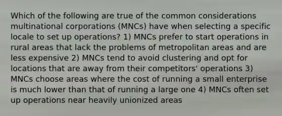 Which of the following are true of the common considerations multinational corporations (MNCs) have when selecting a specific locale to set up operations? 1) MNCs prefer to start operations in rural areas that lack the problems of metropolitan areas and are less expensive 2) MNCs tend to avoid clustering and opt for locations that are away from their competitors' operations 3) MNCs choose areas where the cost of running a small enterprise is much lower than that of running a large one 4) MNCs often set up operations near heavily unionized areas