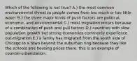 Which of the following is not true? A.) the most common environmental threat to people comes from too much or too little water B.) the three major kinds of push factors are political, economic, and environmental C.) most migration occurs because of a combination of push and pull factors D.) countries with slow population growth but strong economies commonly experience out-migration E.) a family has migrated from the south side of Chicago to a town beyond the suburban ring because they like the schools and housing prices there. this is an example of counter-urbanization.