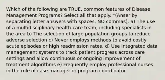 Which of the following are TRUE, common features of Disease Management Programs? Select all that apply. *(Anser by separating letter answers with spaces, NO commas). a) The use of a multidisciplinary health-care team, including specialists in the area b) The selection of large population groups to reduce adverse selection c) Never employs methods to avoid costly acute episodes or high readmission rates. d) Use integrated data management systems to track patient progress across care settings and allow continuous or ongoing improvement of treatment algorithms e) Frequently employ professional nurses in the role of case manager or program coordinator.