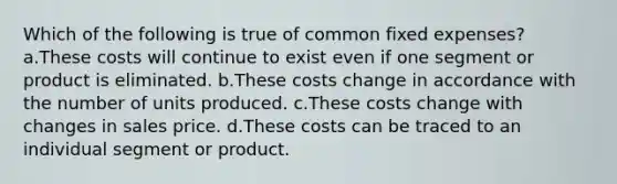 Which of the following is true of common fixed expenses? a.These costs will continue to exist even if one segment or product is eliminated. b.These costs change in accordance with the number of units produced. c.These costs change with changes in sales price. d.These costs can be traced to an individual segment or product.