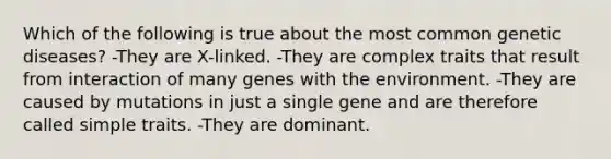 Which of the following is true about the most common genetic diseases? -They are X-linked. -They are complex traits that result from interaction of many genes with the environment. -They are caused by mutations in just a single gene and are therefore called simple traits. -They are dominant.