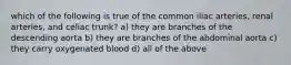 which of the following is true of the common iliac arteries, renal arteries, and celiac trunk? a) they are branches of the descending aorta b) they are branches of the abdominal aorta c) they carry oxygenated blood d) all of the above