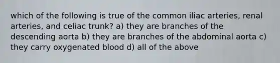 which of the following is true of the common iliac arteries, renal arteries, and celiac trunk? a) they are branches of the descending aorta b) they are branches of the abdominal aorta c) they carry oxygenated blood d) all of the above