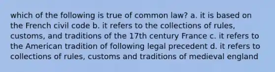 which of the following is true of common law? a. it is based on the French civil code b. it refers to the collections of rules, customs, and traditions of the 17th century France c. it refers to the American tradition of following legal precedent d. it refers to collections of rules, customs and traditions of medieval england