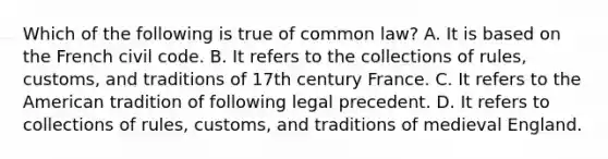 Which of the following is true of common law? A. It is based on the French civil code. B. It refers to the collections of rules, customs, and traditions of 17th century France. C. It refers to the American tradition of following legal precedent. D. It refers to collections of rules, customs, and traditions of medieval England.