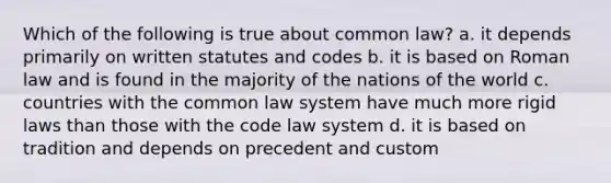 Which of the following is true about common law? a. it depends primarily on written statutes and codes b. it is based on Roman law and is found in the majority of the nations of the world c. countries with the common law system have much more rigid laws than those with the code law system d. it is based on tradition and depends on precedent and custom