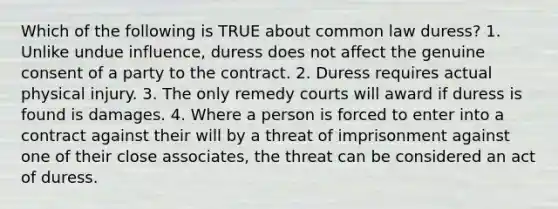 Which of the following is TRUE about common law duress? 1. Unlike undue influence, duress does not affect the genuine consent of a party to the contract. 2. Duress requires actual physical injury. 3. The only remedy courts will award if duress is found is damages. 4. Where a person is forced to enter into a contract against their will by a threat of imprisonment against one of their close associates, the threat can be considered an act of duress.