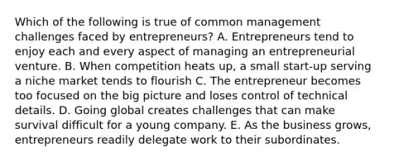 Which of the following is true of common management challenges faced by entrepreneurs? A. Entrepreneurs tend to enjoy each and every aspect of managing an entrepreneurial venture. B. When competition heats up, a small start-up serving a niche market tends to flourish C. The entrepreneur becomes too focused on the big picture and loses control of technical details. D. Going global creates challenges that can make survival difficult for a young company. E. As the business grows, entrepreneurs readily delegate work to their subordinates.