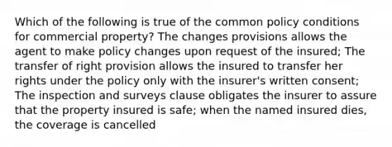 Which of the following is true of the common policy conditions for commercial property? The changes provisions allows the agent to make policy changes upon request of the insured; The transfer of right provision allows the insured to transfer her rights under the policy only with the insurer's written consent; The inspection and surveys clause obligates the insurer to assure that the property insured is safe; when the named insured dies, the coverage is cancelled