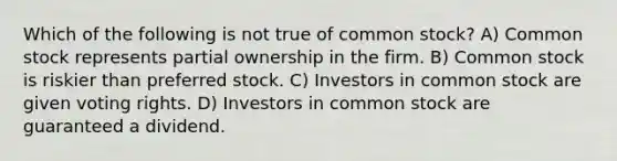 Which of the following is not true of common stock? A) Common stock represents partial ownership in the firm. B) Common stock is riskier than preferred stock. C) Investors in common stock are given voting rights. D) Investors in common stock are guaranteed a dividend.