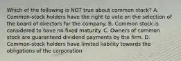 Which of the following is NOT true about common stock? A. Common-stock holders have the right to vote on the selection of the board of directors for the company. B. Common stock is considered to have no fixed maturity. C. Owners of common stock are guaranteed dividend payments by the firm. D. Common-stock holders have limited liability towards the obligations of the corporation