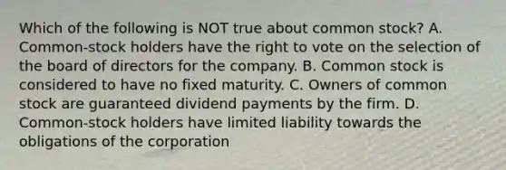 Which of the following is NOT true about common stock? A. Common-stock holders have <a href='https://www.questionai.com/knowledge/kr9tEqZQot-the-right-to-vote' class='anchor-knowledge'>the right to vote</a> on the selection of the board of directors for the company. B. Common stock is considered to have no fixed maturity. C. Owners of common stock are guaranteed dividend payments by the firm. D. Common-stock holders have limited liability towards the obligations of the corporation