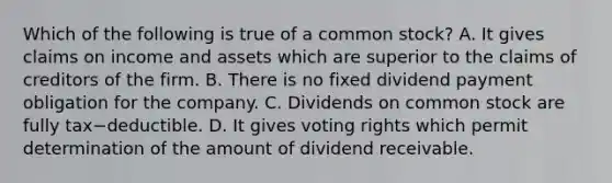 Which of the following is true of a common​ stock? A. It gives claims on income and assets which are superior to the claims of creditors of the firm. B. There is no fixed dividend payment obligation for the company. C. Dividends on common stock are fully tax−deductible. D. It gives voting rights which permit determination of the amount of dividend receivable.