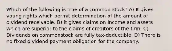 Which of the following is true of a common stock? A) It gives voting rights which permit determination of the amount of dividend receivable. B) It gives claims on income and assets which are superior to the claims of creditors of the firm. C) Dividends on commonstock are fully tax-deductible. D) There is no fixed dividend payment obligation for the company.