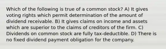 Which of the following is true of a common stock? A) It gives voting rights which permit determination of the amount of dividend receivable. B) It gives claims on income and assets which are superior to the claims of creditors of the firm. C) Dividends on common stock are fully tax-deductible. D) There is no fixed dividend payment obligation for the company.