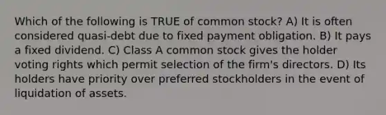 Which of the following is TRUE of common stock? A) It is often considered quasi-debt due to fixed payment obligation. B) It pays a fixed dividend. C) Class A common stock gives the holder voting rights which permit selection of the firm's directors. D) Its holders have priority over preferred stockholders in the event of liquidation of assets.