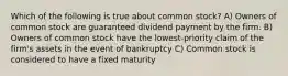 Which of the following is true about common stock? A) Owners of common stock are guaranteed dividend payment by the firm. B) Owners of common stock have the lowest-priority claim of the firm's assets in the event of bankruptcy C) Common stock is considered to have a fixed maturity