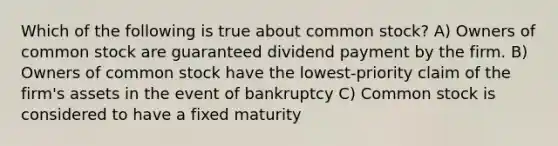 Which of the following is true about common stock? A) Owners of common stock are guaranteed dividend payment by the firm. B) Owners of common stock have the lowest-priority claim of the firm's assets in the event of bankruptcy C) Common stock is considered to have a fixed maturity