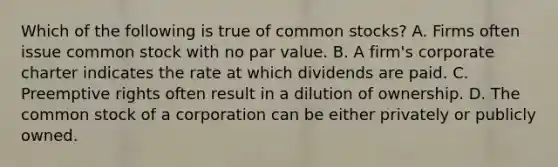 Which of the following is true of common​ stocks? A. Firms often issue common stock with no par value. B. A​ firm's corporate charter indicates the rate at which dividends are paid. C. Preemptive rights often result in a dilution of ownership. D. The common stock of a corporation can be either privately or publicly owned.