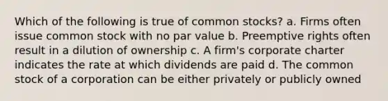 Which of the following is true of common stocks? a. Firms often issue common stock with no par value b. Preemptive rights often result in a dilution of ownership c. A firm's corporate charter indicates the rate at which dividends are paid d. The common stock of a corporation can be either privately or publicly owned