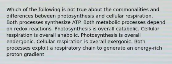 Which of the following is not true about the commonalities and differences between photosynthesis and cellular respiration. Both processes synthesize ATP. Both metabolic processes depend on redox reactions. Photosynthesis is overall catabolic. Cellular respiration is overall anabolic. Photosynthesis is overall endergonic. Cellular respiration is overall exergonic. Both processes exploit a respiratory chain to generate an energy-rich proton gradient