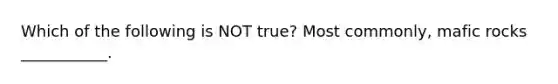 Which of the following is NOT true? Most commonly, mafic rocks ___________.