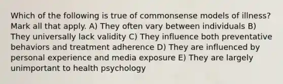 Which of the following is true of commonsense models of illness? Mark all that apply. A) They often vary between individuals B) They universally lack validity C) They influence both preventative behaviors and treatment adherence D) They are influenced by personal experience and media exposure E) They are largely unimportant to health psychology