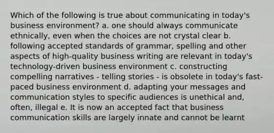 Which of the following is true about communicating in today's business environment? a. one should always communicate ethnically, even when the choices are not crystal clear b. following accepted standards of grammar, spelling and other aspects of high-quality business writing are relevant in today's technology-driven business environment c. constructing compelling narratives - telling stories - is obsolete in today's fast-paced business environment d. adapting your messages and communication styles to specific audiences is unethical and, often, illegal e. It is now an accepted fact that business communication skills are largely innate and cannot be learnt