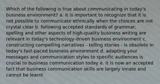 Which of the following is true about communicating in today's business environment? a. it is important to recognize that it is not possible to communicate ethnically when the choices are not crystal clear b. following accepted standards of grammar, spelling and other aspects of high-quality business writing are relevant in today's technology-driven business environment c. constructing compelling narratives - telling stories - is obsolete in today's fast-paced business environment d. adapting your messages and communication styles to specific audiences is crucial to business communication today e. it is now an accepted fact that business communication skills are largely innate and cannot be learnt