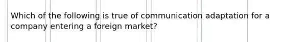 Which of the following is true of communication adaptation for a company entering a foreign market?