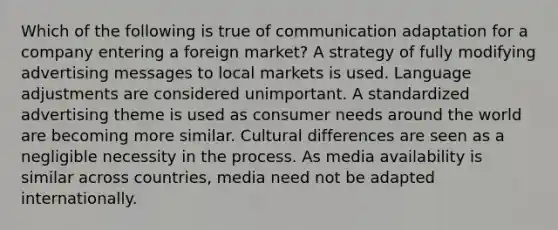 Which of the following is true of communication adaptation for a company entering a foreign market? A strategy of fully modifying advertising messages to local markets is used. Language adjustments are considered unimportant. A standardized advertising theme is used as consumer needs around the world are becoming more similar. Cultural differences are seen as a negligible necessity in the process. As media availability is similar across countries, media need not be adapted internationally.